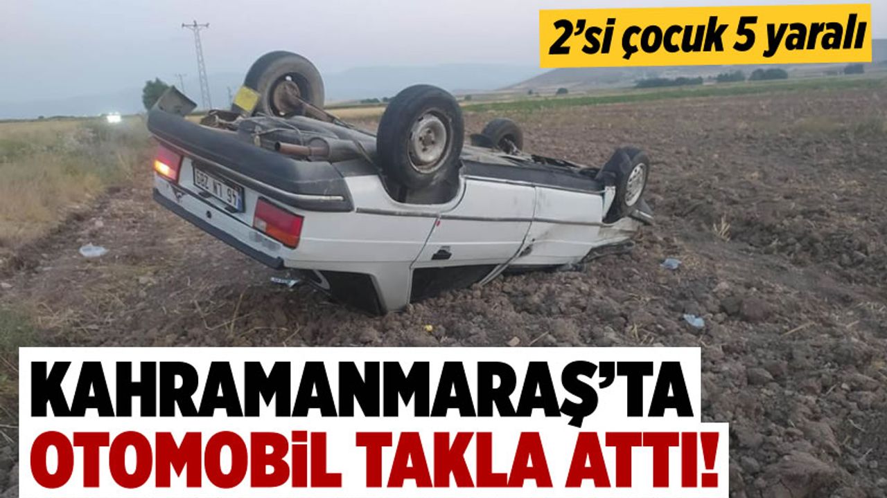 Kahramanmaraş'ta otomobil takla attı: 2’si çocuk 5 kişi yaralandı