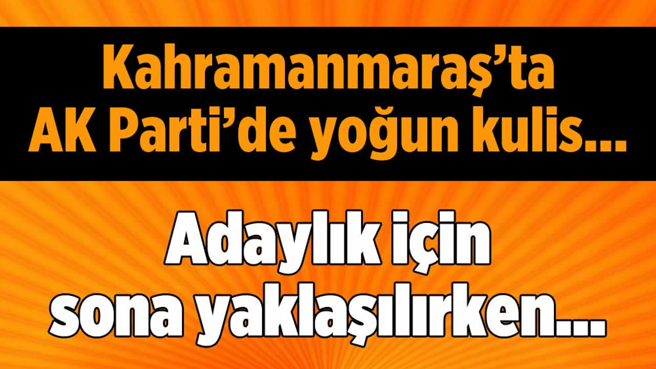 Kahramanmaraş'ta AK Parti'de Adaylık İçin Sona Yaklaşılırken...