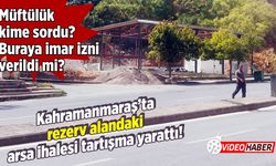 Kahramanmaraş’ta rezerv alandaki arsa ihalesi tartışma yarattı!