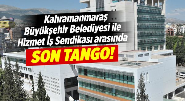 Kahramanmaraş Büyükşehir Belediyesi ile Hizmet İş Sendikası arasında son tango!