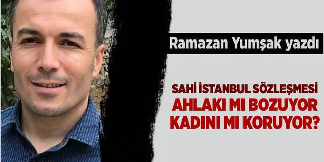 Ramazan Yumşak: Sahi İstanbul Sözleşmesi ahlakı mı bozuyor kadını mı koruyor?