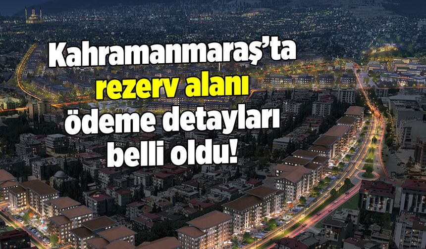 Kahramanmaraş'ta rezerv alanı ödeme detayları belli oldu!