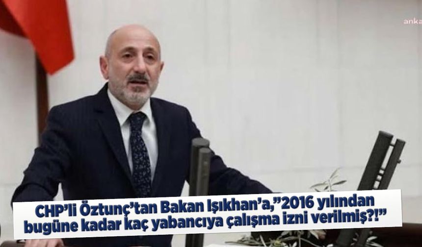 CHP'li Öztunç'tan Bakan Işıkhan'a,"2016 yılından bugüne kadar kaç yabancıya çalışma izni verilmiş?!"