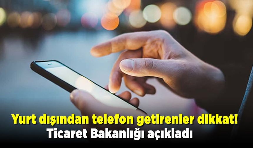 Yurt dışından telefon getirenler dikkat! Ticaret Bakanlığı açıkladı