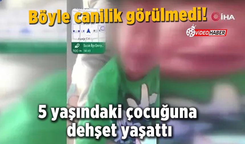 Böyle canilik görülmedi! 5 yaşındaki çocuğuna dehşeti yaşattı